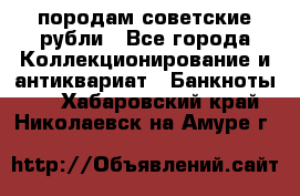 породам советские рубли - Все города Коллекционирование и антиквариат » Банкноты   . Хабаровский край,Николаевск-на-Амуре г.